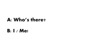 A: Who’s there?
B: I / Me!
 