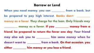 Borrow or Lend
When you need money, you can _________ from a bank, but
be prepared to pay high interest. Banks don't _________
money as a favor. They charge for the loan. Only friends may
_________ money as a favor. If you _________ money from a
friend, be prepared to return the favor one day. Your friend
may also ask you to _________ him some money when he
doesn't want to _________ from a bank. On that occasion, you
either _________ him money or you lose a friend.
 