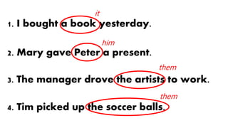 1. I bought a book yesterday.
2. Mary gave Peter a present.
3. The manager drove the artists to work.
4. Tim picked up the soccer balls.
it
him
them
them
 