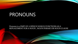 PRONOUNS
Pronoun is a PART OF A SPEECH WHICH FUNCTIONS AS A
REPLACEMENT FOR A NOUN , NOUN PHRASE OR NOUN CLAUSE
.
 