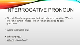INTERROGATIVE PRONOUN
• It is defined as a pronoun that introduces a question. Words
like ‘who’ ‘whom’ ‘whose’ ‘which’ ‘what’ are used to ask
questions.
• Some Examples are:-
• Who are you?
• Where is nainitaal?
 