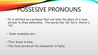 POSSESIVE PRONOUNS
• It is defined as a pronoun that can take the place of a noun
phrase to show ownership . The words like ‘my’ her’s, theirs's,
‘its’’.
• Some examples are:-
• That dress is mine.
• The food served at his restaurant is tasty.
 