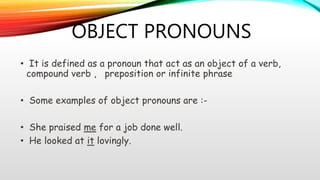 OBJECT PRONOUNS
• It is defined as a pronoun that act as an object of a verb,
compound verb , preposition or infinite phrase
• Some examples of object pronouns are :-
• She praised me for a job done well.
• He looked at it lovingly.
 