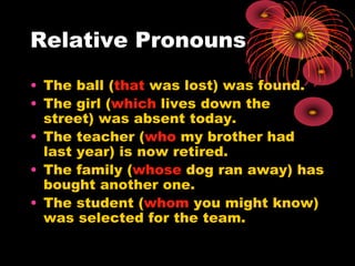 Relative Pronouns
• The ball (that was lost) was found.
• The girl (which lives down the
street) was absent today.
• The teacher (who my brother had
last year) is now retired.
• The family (whose dog ran away) has
bought another one.
• The student (whom you might know)
was selected for the team.
 