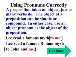 Using Pronouns Correctly
A preposition takes an object, just as
many verbs do. The object of a
preposition can be simple or
compound. In either case, use an
object pronoun as the object of the
preposition.
Lee read a famous myth to me.
Lee read a famous Roman myth
to John and me. Continue
 