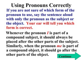 Using Pronouns Correctly
If you are not sure of which form of the
pronoun to use, say the sentence aloud
with only the pronoun as the subject or
the object. Your ear will tell you which
form is correct.
Whenever the pronoun I is part of a
compound subject, it should always be
placed after the other parts of the subject.
Similarly, when the pronoun me is part of
a compound object, it should go after the
other parts of the object. Continue
 