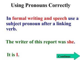 Using Pronouns Correctly
In formal writing and speech use a
subject pronoun after a linking
verb.
The writer of this report was she.
It is I. Continue
 