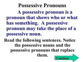 Possessive Pronouns
A possessive pronoun is a
pronoun that shows who or what
has something. A possessive
pronoun may take the place of a
possessive noun.
Read the following sentences. Notice
the possessive nouns and the
possessive pronouns that replace
them.
Continue
 