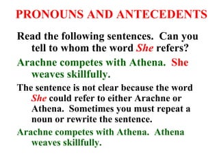 PRONOUNS AND ANTECEDENTS
Read the following sentences. Can you
tell to whom the word She refers?
Arachne competes with Athena. She
weaves skillfully.
The sentence is not clear because the word
She could refer to either Arachne or
Athena. Sometimes you must repeat a
noun or rewrite the sentence.
Arachne competes with Athena. Athena
weaves skillfully.
 