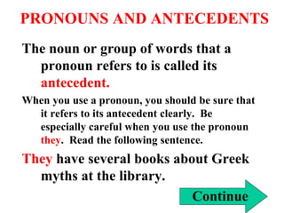 PRONOUNS AND ANTECEDENTS
The noun or group of words that a
pronoun refers to is called its
antecedent.
When you use a pronoun, you should be sure that
it refers to its antecedent clearly. Be
especially careful when you use the pronoun
they. Read the following sentence.
They have several books about Greek
myths at the library.
Continue
 