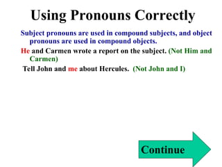 Using Pronouns Correctly
Subject pronouns are used in compound subjects, and object
pronouns are used in compound objects.
He and Carmen wrote a report on the subject. (Not Him and
Carmen)
Tell John and me about Hercules. (Not John and I)
Continue
 