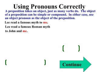 Using Pronouns Correctly
A preposition takes an object, just as many verbs do. The object
of a preposition can be simple or compound. In either case, use
an object pronoun as the object of the preposition.
Lee read a famous myth to me.
Lee read a famous Roman myth
to John and me.
Continue
 
