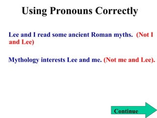 Using Pronouns Correctly
Lee and I read some ancient Roman myths. (Not I
and Lee)
Mythology interests Lee and me. (Not me and Lee).
Continue
 