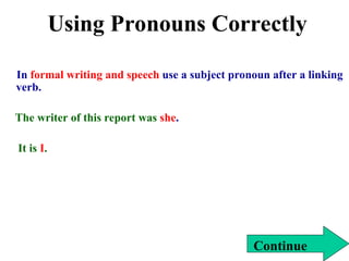 Using Pronouns Correctly
In formal writing and speech use a subject pronoun after a linking
verb.
The writer of this report was she.
It is I.
Continue
 