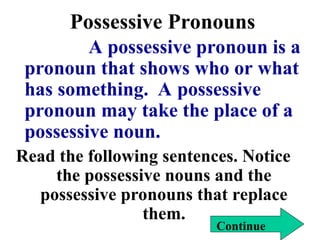 Possessive Pronouns
A possessive pronoun is a
pronoun that shows who or what
has something. A possessive
pronoun may take the place of a
possessive noun.
Read the following sentences. Notice
the possessive nouns and the
possessive pronouns that replace
them.
Continue
 