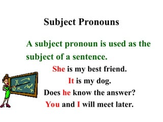 Subject Pronouns
A subject pronoun is used as the
subject of a sentence.
She is my best friend.
It is my dog.
Does he know the answer?
You and I will meet later.
 