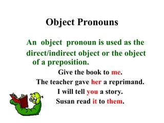 Object Pronouns
An object pronoun is used as the
direct/indirect object or the object
of a preposition.
Give the book to me.
The teacher gave her a reprimand.
I will tell you a story.
Susan read it to them.
 