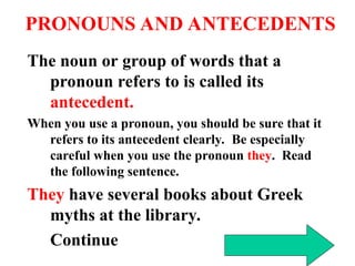 PRONOUNS AND ANTECEDENTS
The noun or group of words that a
pronoun refers to is called its
antecedent.
When you use a pronoun, you should be sure that it
refers to its antecedent clearly. Be especially
careful when you use the pronoun they. Read
the following sentence.
They have several books about Greek
myths at the library.
Continue
 