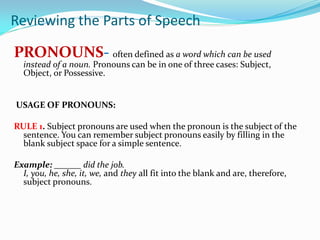 PRONOUNS- often defined as a word which can be used
instead of a noun. Pronouns can be in one of three cases: Subject,
Object, or Possessive.
USAGE OF PRONOUNS:
RULE 1. Subject pronouns are used when the pronoun is the subject of the
sentence. You can remember subject pronouns easily by filling in the
blank subject space for a simple sentence.
Example: ______ did the job.
I, you, he, she, it, we, and they all fit into the blank and are, therefore,
subject pronouns.
Reviewing the Parts of Speech
 