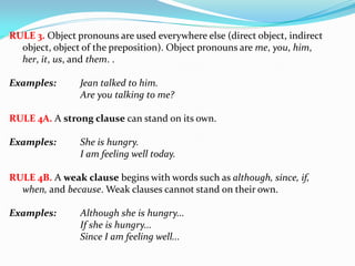 RULE 3. Object pronouns are used everywhere else (direct object, indirect
object, object of the preposition). Object pronouns are me, you, him,
her, it, us, and them. .
Examples: Jean talked to him.
Are you talking to me?
RULE 4A. A strong clause can stand on its own.
Examples: She is hungry.
I am feeling well today.
RULE 4B. A weak clause begins with words such as although, since, if,
when, and because. Weak clauses cannot stand on their own.
Examples: Although she is hungry...
If she is hungry...
Since I am feeling well...
 