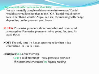 Daniel would rather talk to her than I/me.
We can mentally complete this sentence in two ways: "Daniel
would rather talk to her than to me." OR "Daniel would rather
talk to her than I would." As you can see, the meaning will change
depending on the pronoun you choose.
RULE 6. Possessive pronouns show ownership and never need
apostrophes. Possessive pronouns: mine, yours, his, hers, its,
ours, theirs
NOTE The only time it's has an apostrophe is when it is a
contraction for it is or it has.
Examples: It's a cold morning.
(It is a cold morning) – not a possesive pronoun
The thermometer reached its highest reading.
 