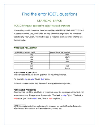 Find the error TOEFL questions
LEARNING SPACE
TOPIC: Pronouns: possessive adjectives and pronouns
It is very important to know that there is something called POSSESSIVE ADJECTIVES and
POSSESSIVE PRONOUNS, since these are very common in English and are likely to be
tested in any TOEFL exam. You must be able to recognize them and know when to use
them correctly.
________________________________________________________________________
NOTE THE FOLLOWING
POSSESSIVE ADJECTIVES POSSESSIVE PRONOUNS
my mine
your yours
his his
her hers
its
our ours
their theirs
POSSESSIVE ADJECTIVES
These are adjectives and always go before the noun they describe.
For example: my car, your house, their sister.
If there is no noun to describe, there can’t be any possessive adjectives.
POSSESSIVE PRONOUNS
A pronoun is a word that substitutes or replaces a noun. So, possessive pronouns do not
accompany nouns. They go alone. For example, “This book is mine.” (Not, “This book is
mine book.”) or “That is hers. (Not, “That is hers cellphone.”)
____________
NOTE: Possessive adjectives and possessive pronouns are used differently. Possessive
adjectives go before nouns, and possessive pronouns do not.
 