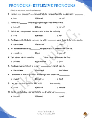 ©2021 Luke Gabriel
Monday, 22 November, 2021
1. Maniam says he doesn’t need anybody’s help. He is confident he can do it all by __________.
a) him b) himself c) herself
2. Mother cut _________ while chopping the vegetables in the kitchen.
a) himself b) hers c) herself
3. Judy is very independent, she can travel across the nation by _____________.
a) hers b) herself c) her
4. The boys decided to build a wooden hut all by ___________ using discarded wooden planks.
a) themselves b) themself c) them
5. We need to stop blaming ___________ for past mistakes and move on with life.
a) ourselves b) our c) yourself
6. “You should try this question ___________,” Miss Chew encouraged Mei Ting.
a) yourself b) yourselves c) yours
7. You boys must walk back to camp by _____________ before 5 o’clock.
a) themselves b) yourself c) yourselves
8. I don’t need to manually defrost this refrigerator, it defrosts _____________.
a) myself b) itselves c) itself
9. I am sure the door is locked. I locked it _________ this morning.
a) itself b) myself c) himself
10. Vanilla wants to buy a car so that she can drive to work ___________.
a) himself b) herself c) myself
PRONOUNS- REFLEXIVE PRONOUNS
(Choose the most accurate answer for each question.)
 