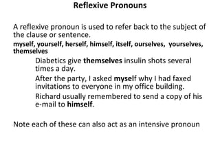 Reflexive Pronouns A reflexive pronoun is used to refer back to the subject of the clause or sentence. myself, yourself, herself, himself, itself, ourselves,  yourselves, themselves Diabetics give  themselves  insulin shots several  times a day. After the party, I asked  mysel f why I had faxed  invitations to everyone in my office building. Richard usually remembered to send a copy of his  e-mail to  himself . Note each of these can also act as an intensive pronoun 