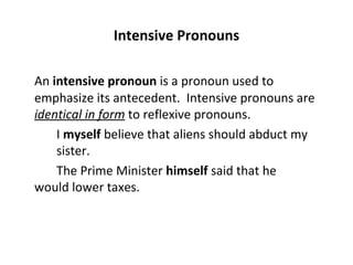 Intensive Pronouns An  intensive pronoun  is a pronoun used to emphasize its antecedent.  Intensive pronouns are  identical in form  to reflexive pronouns. I  myself  believe that aliens should abduct my  sister. The Prime Minister  himself  said that he  would lower taxes. 