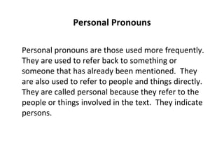 Personal Pronouns Personal pronouns are those used more frequently.  They are used to refer back to something or someone that has already been mentioned.  They are also used to refer to people and things directly.  They are called personal because they refer to the people or things involved in the text.  They indicate persons. 