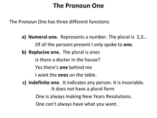 The Pronoun One The Pronoun One has three different functions: a)  Numeral one.  Represents a number. The plural is  2,3… Of all the persons present I only spoke to  one . b)  Replacive one.  The plural is ones Is there a doctor in the house?  Yes there’s  one  behind me I want the  ones  on the table.  c)  Indefinite one .  It indicates any person. It is invariable.    It does not have a plural form   One is always making New Years Resolutions.   One can’t always have what you want. 