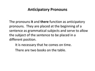 Anticipatory Pronouns The pronouns  it  and  there  function as anticipatory pronouns.  They are placed at the beginning of a sentence as grammatical subjects and serve to allow the subject of the sentence to be placed in a different position. It is necessary that he comes on time. There are two books on the table. 