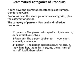 Grammatical Categories of Pronouns Nouns have the grammatical categories of Number, Gender and Case.  Pronouns have the same grammatical categories, plus the category of person: The category of person  -  Personal and reflexive pronouns  1 st  person -  The person who speaks:  I, we, me us,  ours, myself, ourselves  2 nd  person - The person spoken to:  you, yours,  yourself, yourselves 3 rd  person – The person spoken about: he, she, it,  they, him, her, them, his, hers, its, theirs, himself,  herself, itself, themselves   