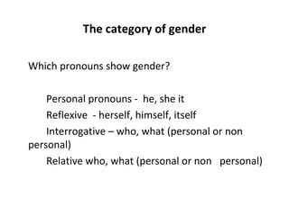 The category of gender Which pronouns show gender?  Personal pronouns -  he, she it  Reflexive  - herself, himself, itself  Interrogative – who, what (personal or non  personal) Relative who, what (personal or non  personal) 