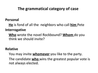 The grammatical category of case  Personal  He  is fond of all the  neighbors who call  him   Pete Interrogative  Who  wrote the novel Rockbound?  Whom   do you think we should invite?   Relative  You may invite  whomever  you like to the party. The candidate  who   wins the greatest popular vote is not always elected.   