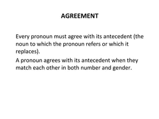 AGREEMENT Every pronoun must agree with its antecedent (the noun to which the pronoun refers or which it replaces).  A pronoun agrees with its antecedent when they match each other in both number and gender. 