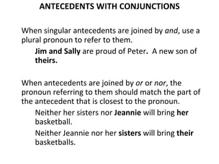 ANTECEDENTS WITH CONJUNCTIONS When singular antecedents are joined by  and , use a plural pronoun to refer to them. Jim and Sally  are proud of Peter .  A new son of   theirs. When antecedents are joined by  or  or  nor , the pronoun referring to them should match the part of the antecedent that is closest to the pronoun. Neither her sisters nor  Jeannie  will bring  her  basketball. Neither Jeannie nor her  sisters  will bring  their  basketballs. 