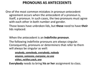 PRONOUNS AS ANTECEDENTS One of the most common mistakes in pronoun-antecedent agreement occurs when the antecedent of a pronoun is, itself, a pronoun. In such cases, the two pronouns must   agree with each other in both number and gender. Those boxes have unbroken lids, but  these  need to have  their  lids replaced. When the antecedent is an  indefinite pronoun .  The   following indefinite pronouns are  always  singular. Consequently, pronouns or determiners that refer to them will   always be singular as well: anybody, somebody, everybody, nobody anyone, someone, everyone, no one either, neither,each, one Everybody  needs to bring  his or her  assignment to class. 
