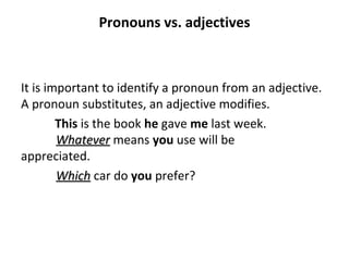 Pronouns vs. adjectives It is important to identify a pronoun from an adjective.  A pronoun substitutes, an adjective modifies. This  is the book  he  gave  me  last week.  Whatever  means  you  use will be  appreciated.  Which  car do  you  prefer? 