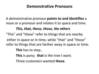 Demonstrative Pronouns A demonstrative pronoun  points to and identifies  a noun or a pronoun and relates it to space and time.  This, that, these, those, the others "This" and "these" refer to things that are nearby either in space or in time, while "that" and "those" refer to things that are farther away in space or time. This  has to stop.. This  is puny;  that  is the tree I want. Three customers wanted  these . 
