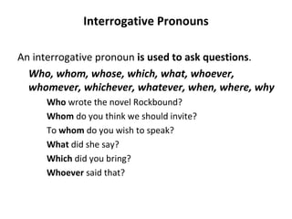 Interrogative Pronouns An interrogative pronoun  is used to ask questions .  Who, whom, whose, which, what, whoever, whomever, whichever, whatever, when, where, why Who  wrote the novel Rockbound? Whom  do you think we should invite? To  whom  do you wish to speak? What  did she say? Which  did you bring? Whoever  said that? 