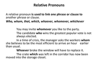 Relative Pronouns A relative pronoun  is used to link one phrase or clause to  another phrase or   clause.  Who, whom, that, which, whoever, whomever, whichever You may invite  whomever  you like to the party. The candidate  who  wins the greatest popular vote is not  always elected. In a time of crisis, the manager asks the workers  whom   she believes to be the most efficient to arrive an hour  earlier than usual. Whoever  broke the window will have to replace it. The crate  which  was left in the corridor has now been  moved into the storage closet. 