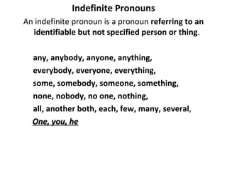 Indefinite Pronouns An indefinite pronoun is a pronoun  referring to an identifiable but not specified person or thing .  any, anybody, anyone, anything,  everybody, everyone, everything,  some, somebody, someone, something,  none, nobody, no one, nothing, all, another both, each, few, many, several ,  One, you, he   