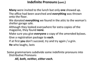 Indefinite Pronouns  ( cont .) Many  were invited to the lunch but only  one  showed up. The office had been searched and  everything  was thrown onto the floor. We donated  everything  we found in the attic to the woman's shelter garage sale. Although they looked everywhere for extra copies of the magazine, they found  none . Make sure you give  everyone  a copy of the amended bylaws. Give a registration package to  each . If at first  you  don’t succeed, try and try again / a grin. He  who laughs, lasts   Some grammarians subdivide some indefinite pronouns into Distributive Pronouns All, both, neither, either each. 