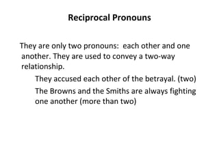Reciprocal Pronouns They are only two pronouns:  each other and one another. They are used to convey a two-way relationship. They accused each other of the betrayal. (two) The Browns and the Smiths are always fighting  one another (more than two) 
