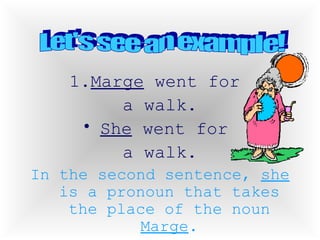 1. Marge  went for  a walk. She  went for  a walk. In the second sentence,  she  is a pronoun that takes the place of the noun  Marge . Let's see an example! 