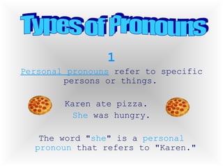 1 Personal pronouns  refer to specific persons or things.  Karen ate pizza.  She  was hungry. The word " she " is a  personal pronoun  that refers to "Karen." Types of Pronouns 