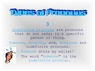 3 Indefinite pronouns  are pronouns that do not refer to a specific person or thing.  Someone ,  anybody , and,  everyone  are indefinite pronouns.  Someone  stole my wallet! The word " someone " is the  indefinite   pronoun . Types of Pronouns 