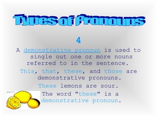 4 A  demonstrative pronoun  is used to single out one or more nouns referred to in the sentence.  This ,  that ,  these , and  those  are demonstrative pronouns.  These  lemons are sour. The word " these " is a  demonstrative pronoun . Types of Pronouns 
