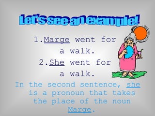 1.Marge went for
         a walk.
     2.She went for
         a walk.
In the second sentence, she
   is a pronoun that takes
    the place of the noun
           Marge.
 